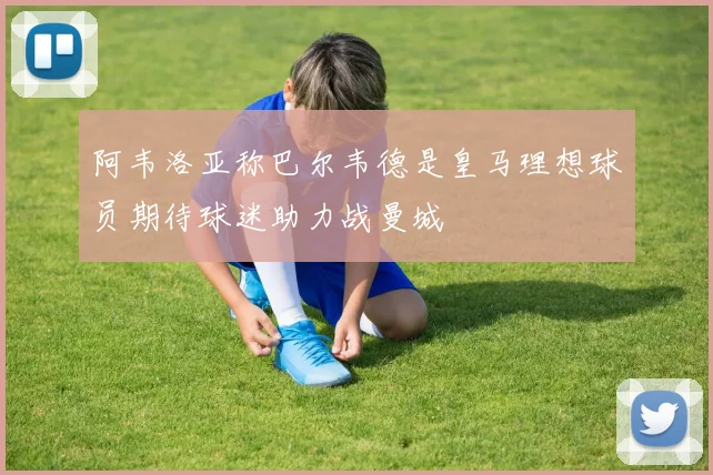 阿韦洛亚称巴尔韦德是皇马理想球员期待球迷助力战曼城
