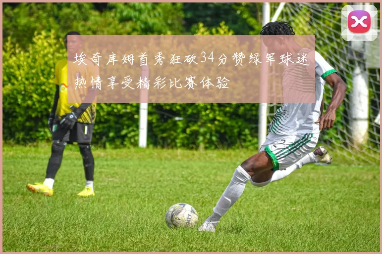 埃奇库姆首秀狂砍34分赞绿军球迷热情享受精彩比赛体验