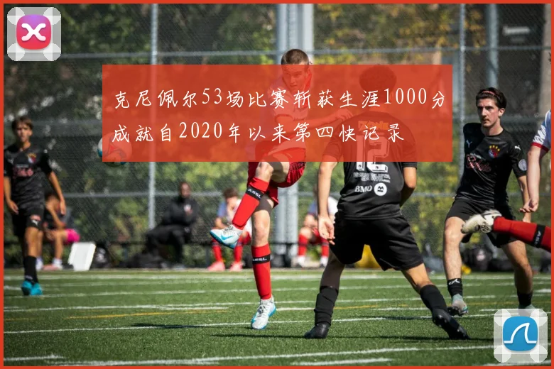 克尼佩尔53场比赛斩获生涯1000分成就自2020年以来第四快记录
