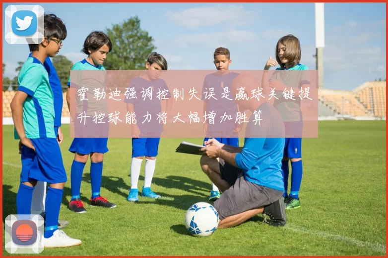 霍勒迪强调控制失误是赢球关键提升控球能力将大幅增加胜算