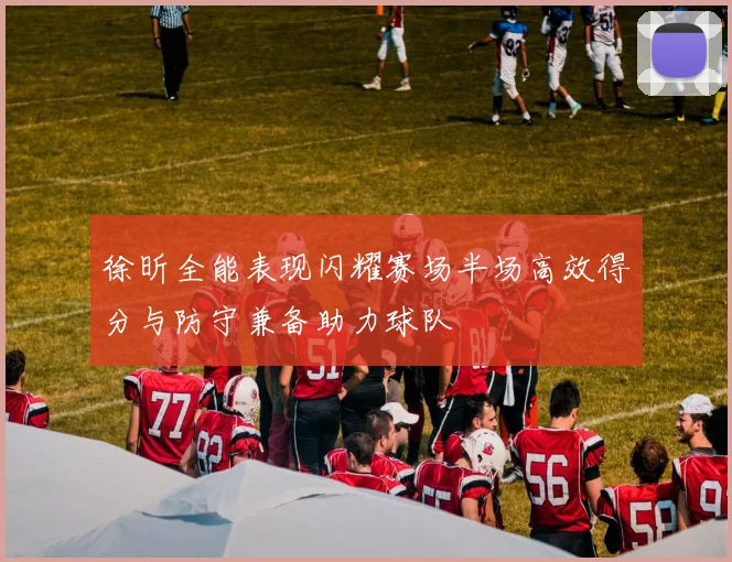 徐昕全能表现闪耀赛场半场高效得分与防守兼备助力球队