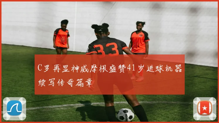 C罗再显神威摩根盛赞41岁进球机器续写传奇篇章
