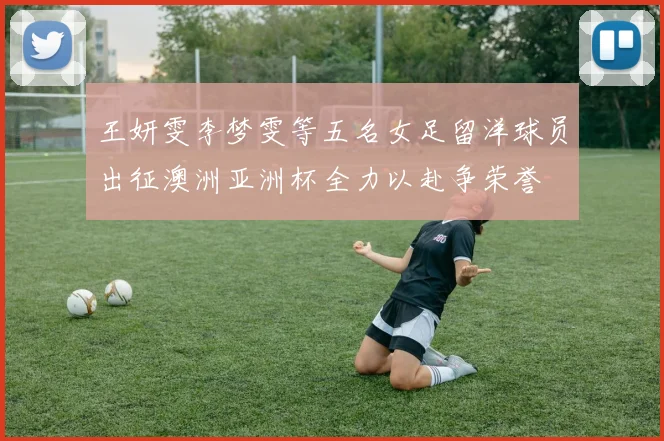 王妍雯李梦雯等五名女足留洋球员出征澳洲亚洲杯全力以赴争荣誉
