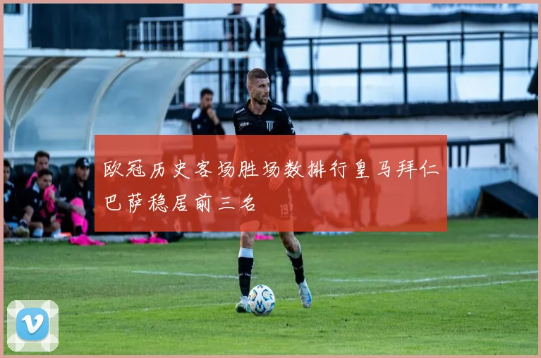 欧冠历史客场胜场数排行皇马拜仁巴萨稳居前三名