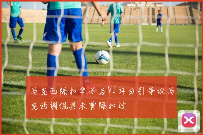 马克西隔扣华子后VJ评分引争议马克西调侃其未曾隔扣过