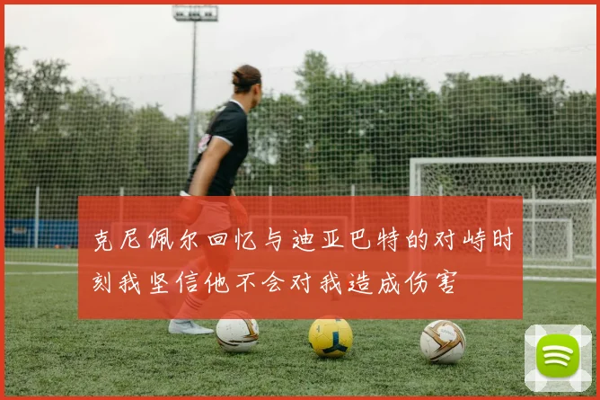 克尼佩尔回忆与迪亚巴特的对峙时刻我坚信他不会对我造成伤害