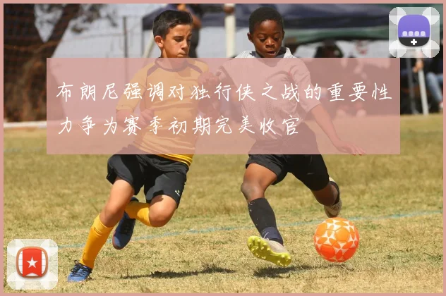 布朗尼强调对独行侠之战的重要性力争为赛季初期完美收官