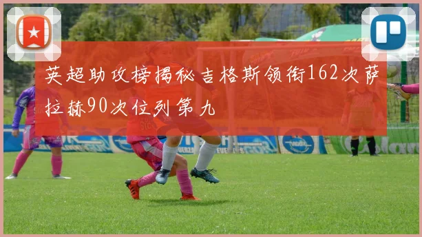 英超助攻榜揭秘吉格斯领衔162次萨拉赫90次位列第九