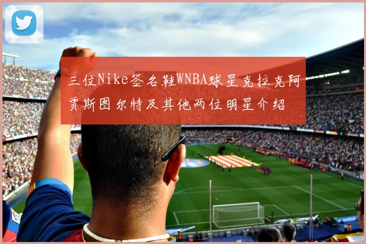三位Nike签名鞋WNBA球星克拉克阿贾斯图尔特及其他两位明星介绍