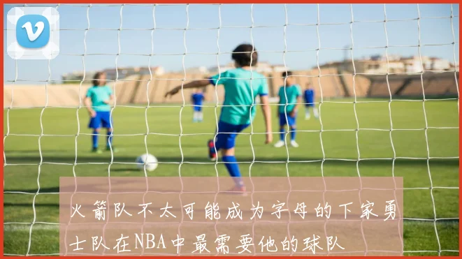 火箭队不太可能成为字母的下家勇士队在NBA中最需要他的球队