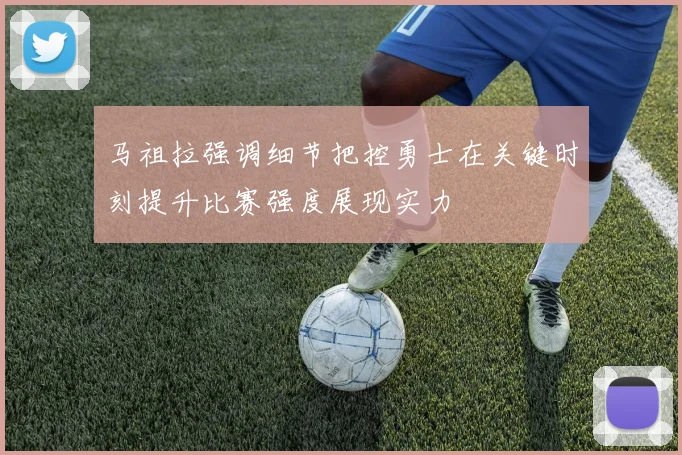 马祖拉强调细节把控勇士在关键时刻提升比赛强度展现实力