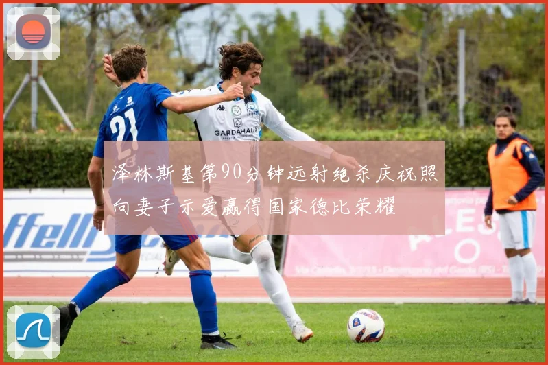 泽林斯基第90分钟远射绝杀庆祝照向妻子示爱赢得国家德比荣耀