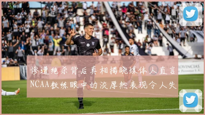 惨遭绝杀背后真相揭晓媒体人直言NCAA教练眼中的淡厚然表现令人失望