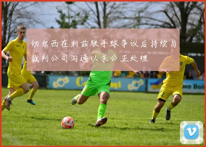 切尔西在利兹联手球争议后持续与裁判公司沟通以求公正处理