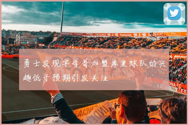 勇士发现字母哥加盟库里球队的兴趣低于预期引发关注