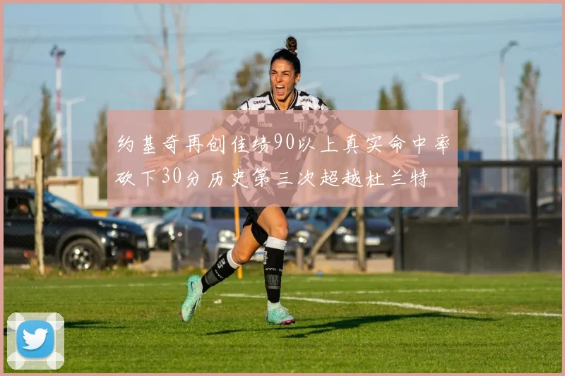 约基奇再创佳绩90以上真实命中率砍下30分历史第三次超越杜兰特