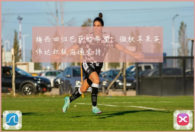 梅西回归巴萨的希望：微软苹果英伟达积极沟通支持