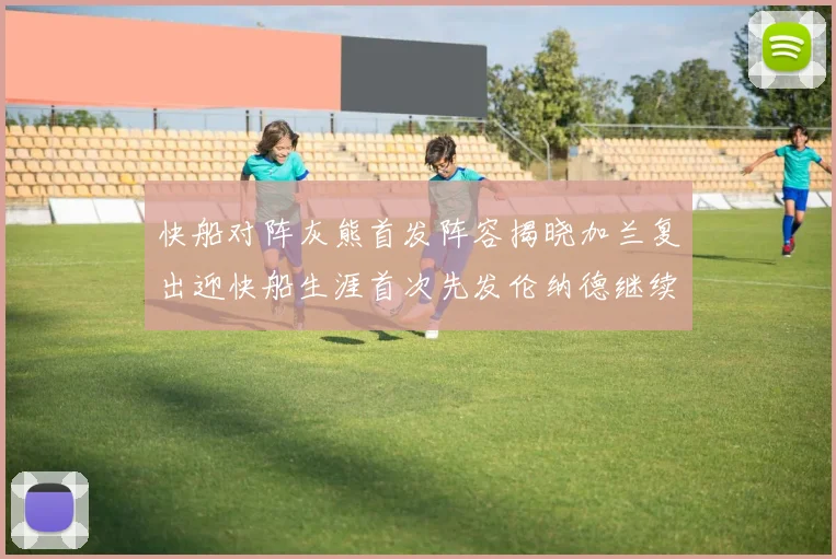 快船对阵灰熊首发阵容揭晓加兰复出迎快船生涯首次先发伦纳德继续出战