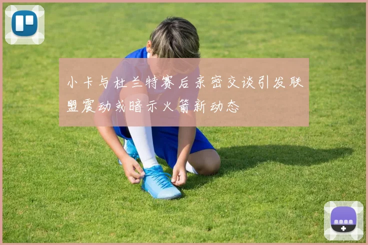 小卡与杜兰特赛后亲密交谈引发联盟震动或暗示火箭新动态