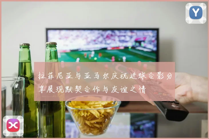 拉菲尼亚与亚马尔庆祝进球合影分享展现默契合作与友谊之情