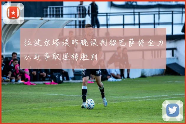 拉波尔塔谈昨晚误判称巴萨将全力以赴争取逆转胜利